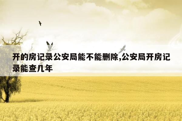 开的房记录公安局能不能删除,公安局开房记录能查几年