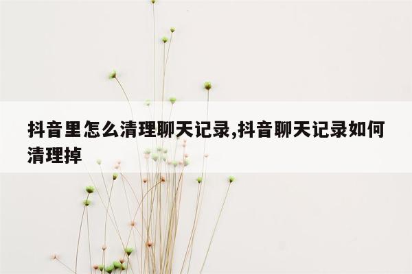 抖音里怎么清理聊天记录,抖音聊天记录如何清理掉