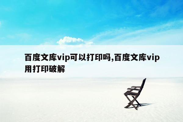 百度文库vip可以打印吗,百度文库vip用打印破解