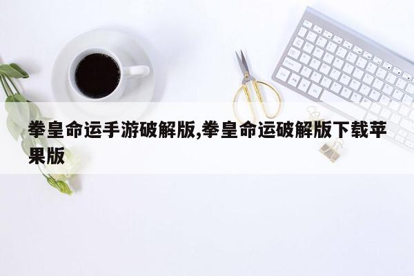 拳皇命运手游破解版,拳皇命运破解版下载苹果版