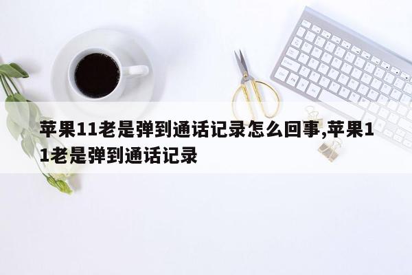 苹果11老是弹到通话记录怎么回事,苹果11老是弹到通话记录