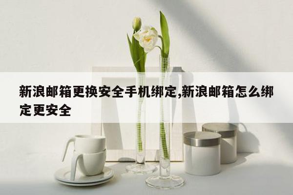 新浪邮箱更换安全手机绑定,新浪邮箱怎么绑定更安全