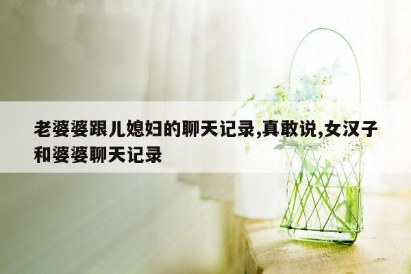 老婆婆跟儿媳妇的聊天记录,真敢说,女汉子和婆婆聊天记录