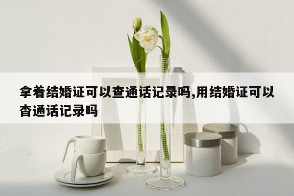 拿着结婚证可以查通话记录吗,用结婚证可以杳通话记录吗