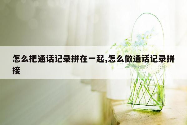 怎么把通话记录拼在一起,怎么做通话记录拼接