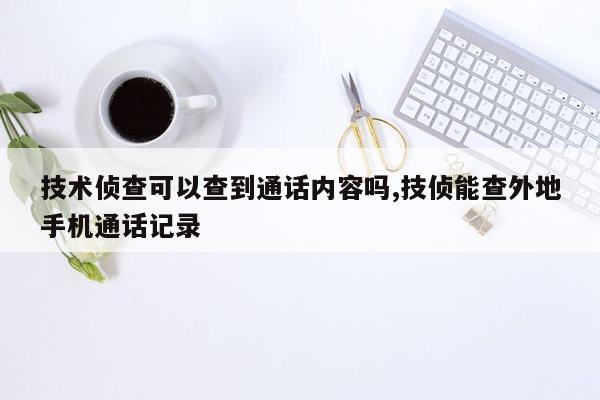 技术侦查可以查到通话内容吗,技侦能查外地手机通话记录