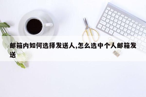 邮箱内如何选择发送人,怎么选中个人邮箱发送