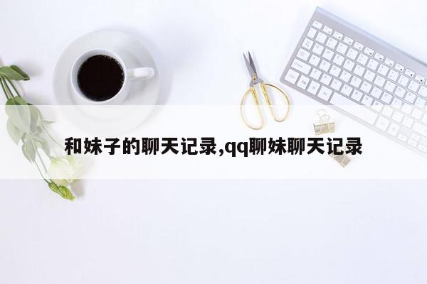 和妹子的聊天记录,qq聊妹聊天记录