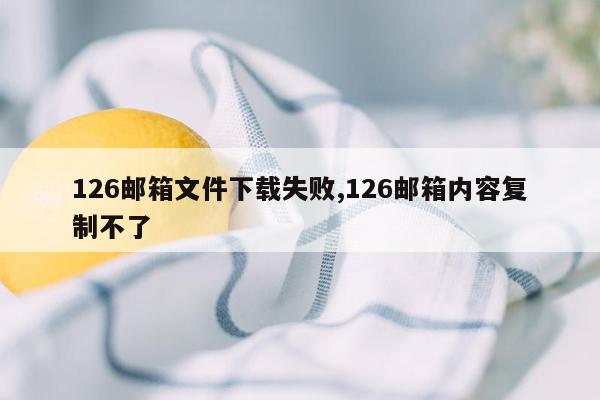 126邮箱文件下载失败,126邮箱内容复制不了