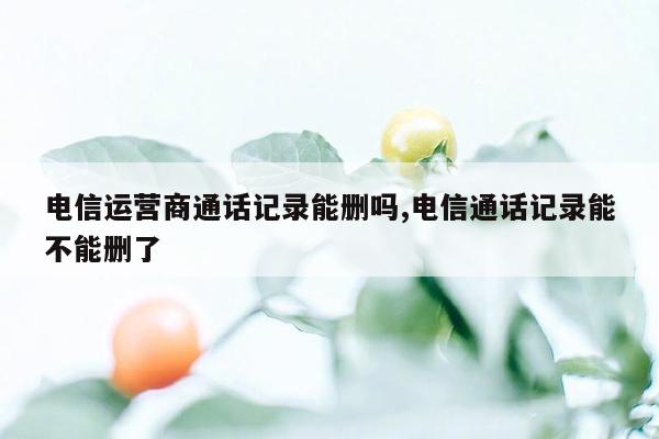 电信运营商通话记录能删吗,电信通话记录能不能删了