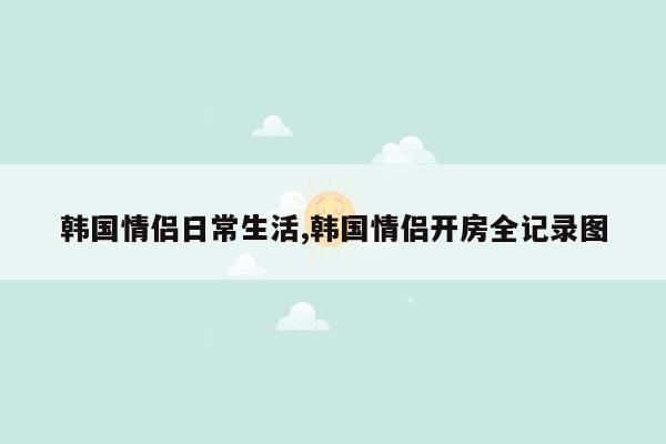 韩国情侣日常生活,韩国情侣开房全记录图