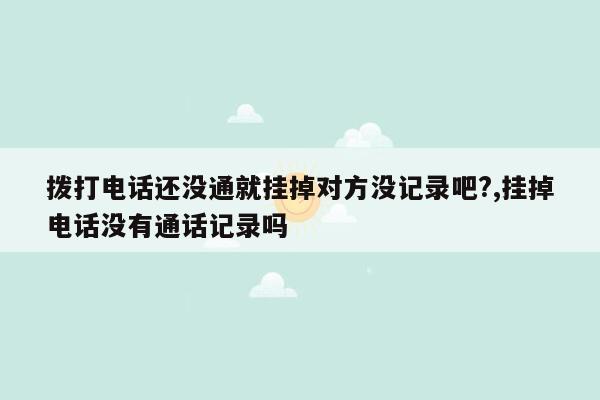 拨打电话还没通就挂掉对方没记录吧?,挂掉电话没有通话记录吗