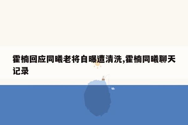 霍楠回应同曦老将自曝遭清洗,霍楠同曦聊天记录