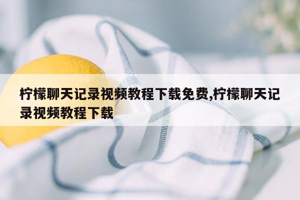 柠檬聊天记录视频教程下载免费,柠檬聊天记录视频教程下载