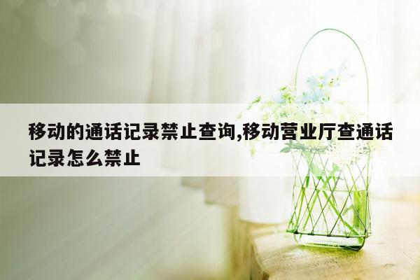 移动的通话记录禁止查询,移动营业厅查通话记录怎么禁止