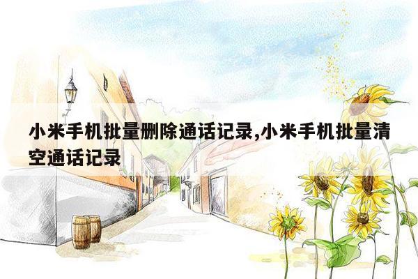 小米手机批量删除通话记录,小米手机批量清空通话记录