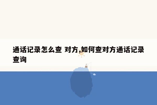 通话记录怎么查 对方,如何查对方通话记录查询