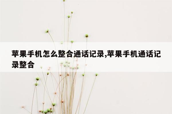 苹果手机怎么整合通话记录,苹果手机通话记录整合