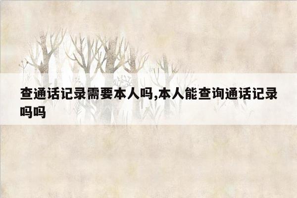 查通话记录需要本人吗,本人能查询通话记录吗吗