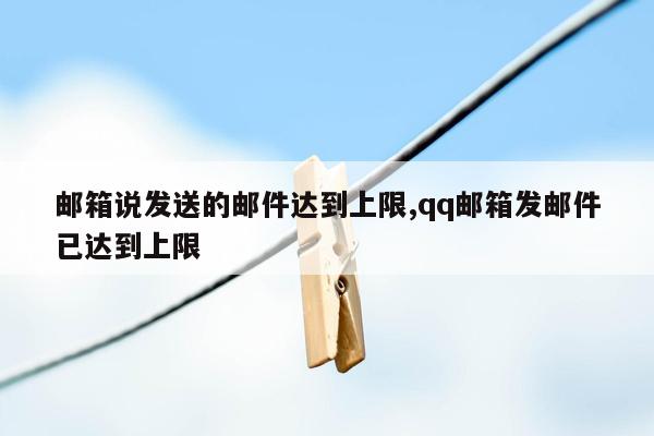 邮箱说发送的邮件达到上限,qq邮箱发邮件已达到上限