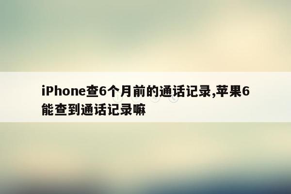 iPhone查6个月前的通话记录,苹果6能查到通话记录嘛