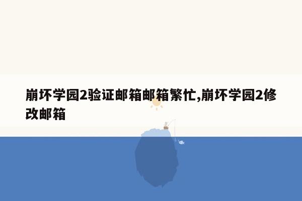 崩坏学园2验证邮箱邮箱繁忙,崩坏学园2修改邮箱