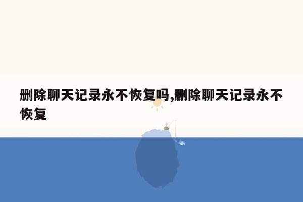 删除聊天记录永不恢复吗,删除聊天记录永不恢复