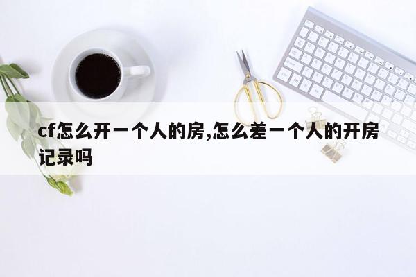 cf怎么开一个人的房,怎么差一个人的开房记录吗