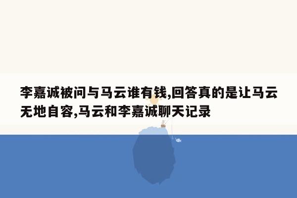 李嘉诚被问与马云谁有钱,回答真的是让马云无地自容,马云和李嘉诚聊天记录