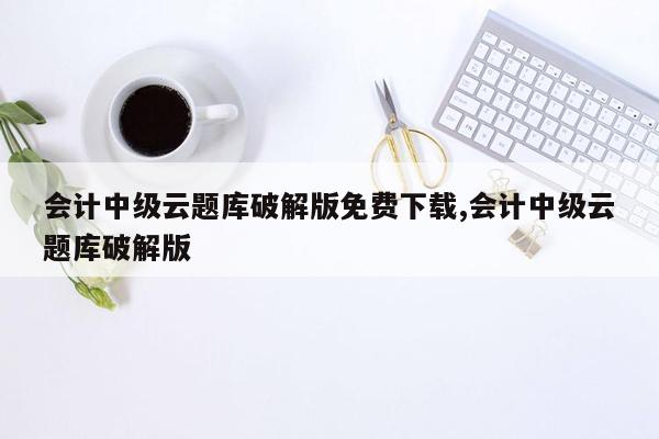 会计中级云题库破解版免费下载,会计中级云题库破解版