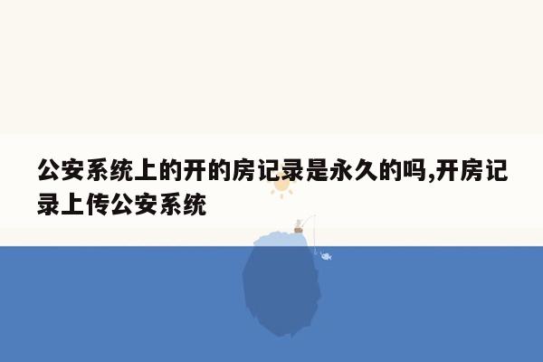 公安系统上的开的房记录是永久的吗,开房记录上传公安系统