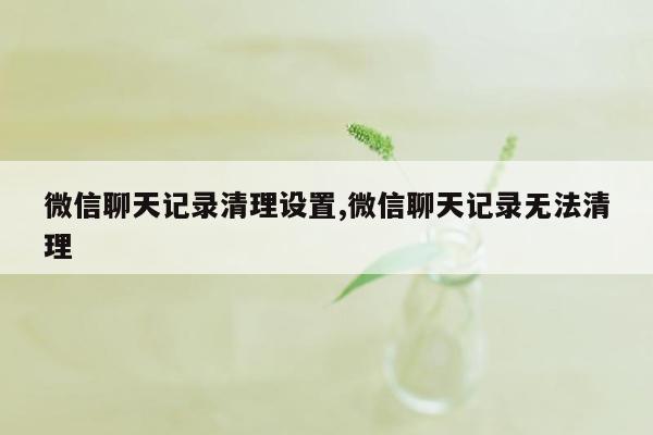 微信聊天记录清理设置,微信聊天记录无法清理