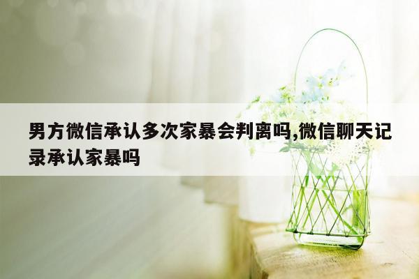 男方微信承认多次家暴会判离吗,微信聊天记录承认家暴吗