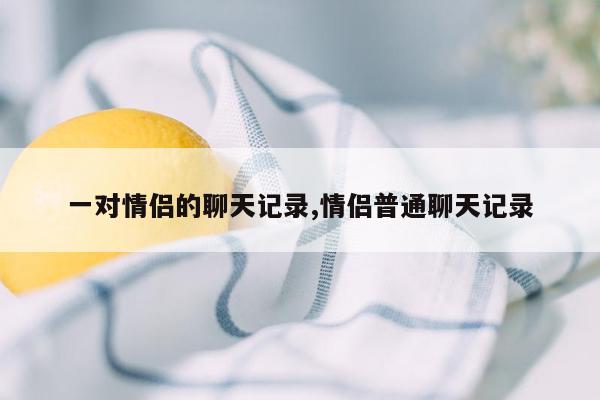 一对情侣的聊天记录,情侣普通聊天记录