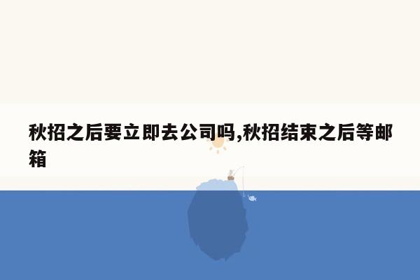 秋招之后要立即去公司吗,秋招结束之后等邮箱