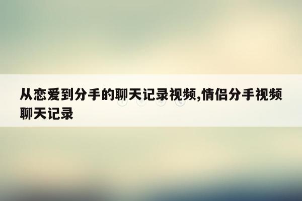 从恋爱到分手的聊天记录视频,情侣分手视频聊天记录