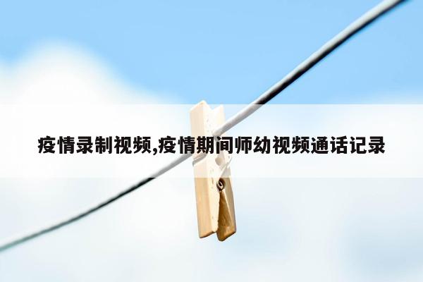 疫情录制视频,疫情期间师幼视频通话记录