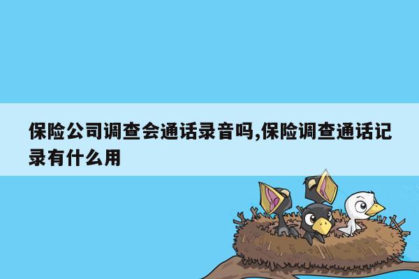 保险公司调查会通话录音吗,保险调查通话记录有什么用