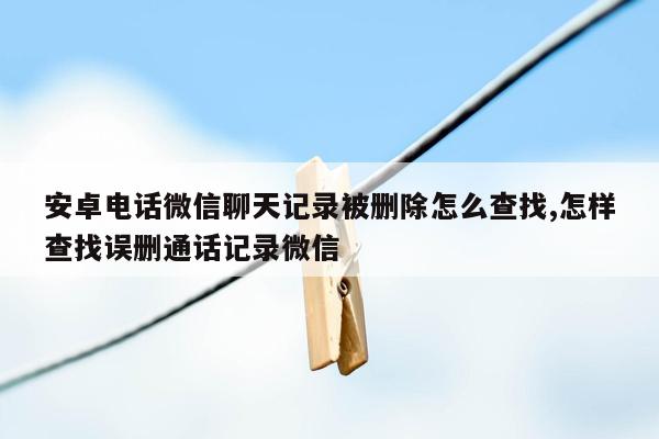 安卓电话微信聊天记录被删除怎么查找,怎样查找误删通话记录微信