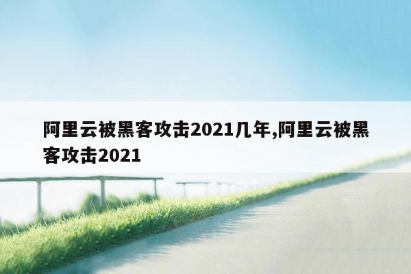 阿里云被黑客攻击2021几年,阿里云被黑客攻击2021