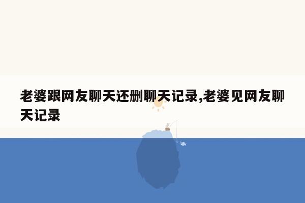 老婆跟网友聊天还删聊天记录,老婆见网友聊天记录