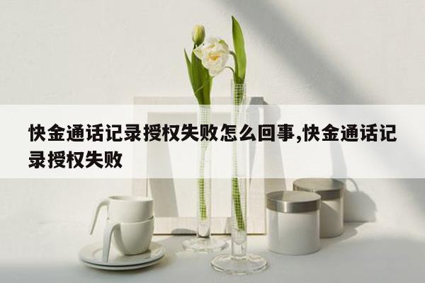 快金通话记录授权失败怎么回事,快金通话记录授权失败