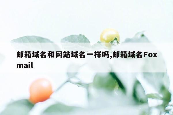 邮箱域名和网站域名一样吗,邮箱域名Foxmail