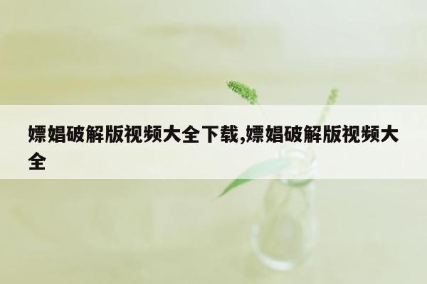 嫖娼破解版视频大全下载,嫖娼破解版视频大全