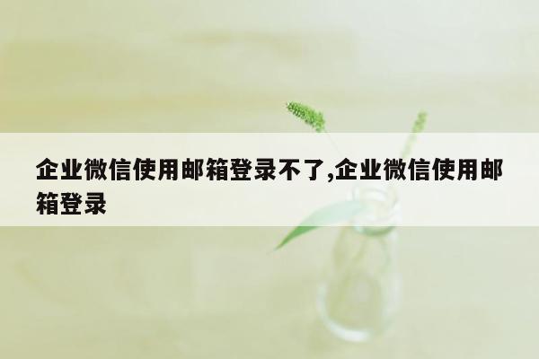 企业微信使用邮箱登录不了,企业微信使用邮箱登录