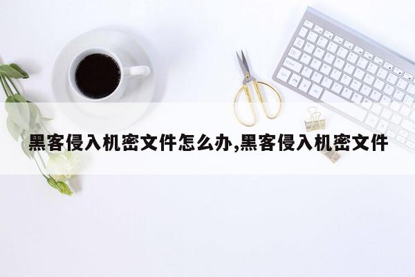 黑客侵入机密文件怎么办,黑客侵入机密文件