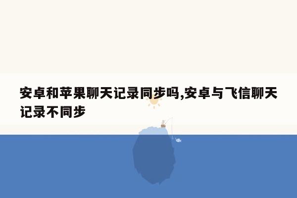 安卓和苹果聊天记录同步吗,安卓与飞信聊天记录不同步