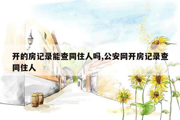 开的房记录能查同住人吗,公安网开房记录查同住人