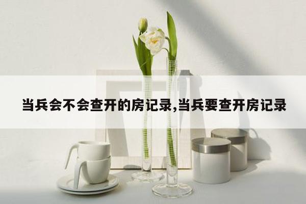 当兵会不会查开的房记录,当兵要查开房记录