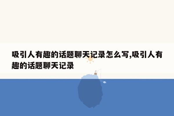 吸引人有趣的话题聊天记录怎么写,吸引人有趣的话题聊天记录